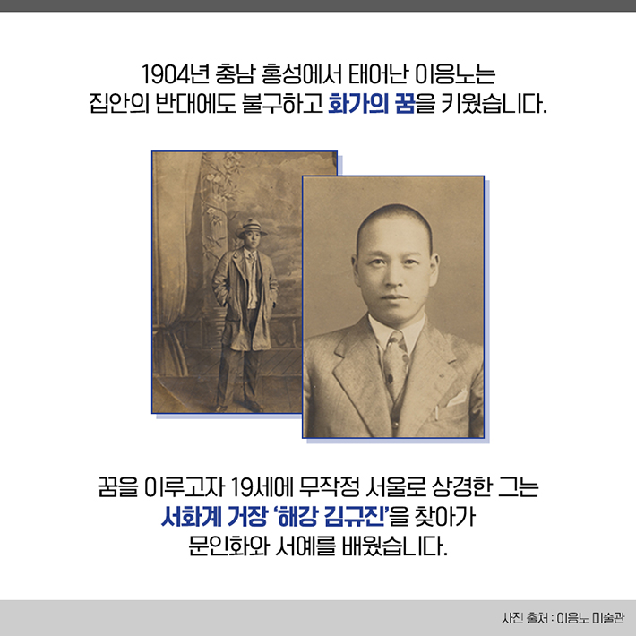 1904년 충남 홍성에서 태어난 이응노는 집안의 반대에도 불구하고 화가의 꿈을 키웠습니다. 꿈을 이루고자 19세에 무작정 서울로 상경한 그는 서화계 거장 '해강 김규진'을 찾아가 문인화와 서예를 배웠습니다.