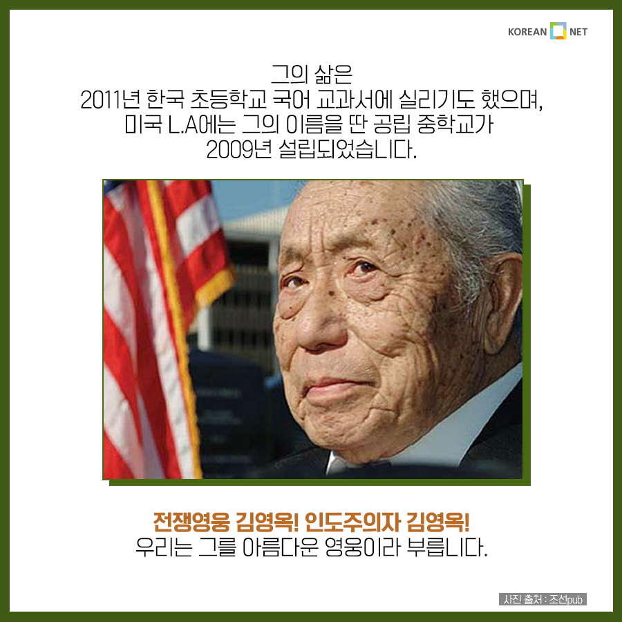 그의 삶은 2011년 한국 초등학교 국어 교과서에 실리기도 했으며, 미국 L.A에는 그의 이름을 딴 공립 중학교가 2009년 설립되었습니다. 전쟁영웅 김영옥! 인도주의자 김영옥! 우리는 그를 아름다운 영웅이라 부릅니다.