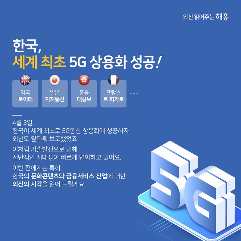 한국, 세계 최초 5G 상용화 성공! 4월 3일, 한국이 세계 최초로 상용화에 성공하자 외신도 앞다퉈 보도했었죠. 이처럼 기술발전으로 인해 전반적인 시대상이 빠르게 변화하고 있어요, 이번 편에서는 특히, 한국의 문화콘텐츠와 금융서비스 산업에 대한 외신의 시각을 읽어 드릴게요.