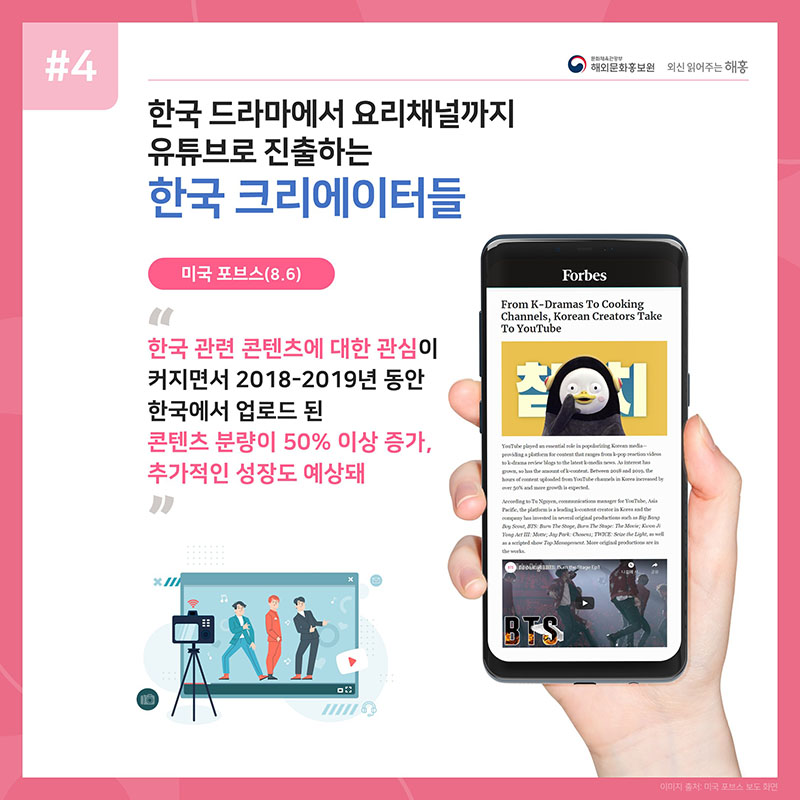한국 드라마에서 요리채널까지 유튜브로 진출하는 한국 크리에이터들 미국 포브스(8.6) 한국 관련 콘텐츠에 대한 관심이 커지면서 2018-2019년 동안 한국에서 업로드 된 콘텐츠 분량이 50% 이상 증가, 추가적인 성장도 예상돼