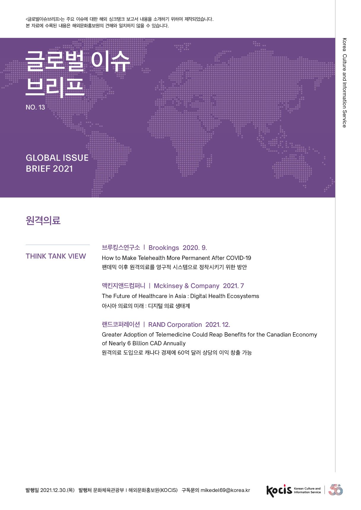 글로벌이슈브리프는 주요 이슈에 대한 해외 싱크탱크 보고서 내용을 소개하기 위하여 제작되었습니다. 본 자료에 수록된 내용은 해외문화홍보원의 견해와 일치하지 않을 수 있습니다. 글로벌 이슈 브리프 Korea Culture and Information Service NO.13 GLOBAL ISSUE BRIEF 2021 원격의료 THINK TANK VIEW 브루킹스연구소 | Brookings 2020. 9. How to Make Telehealth More Permanent After COVID-19 팬데믹 이후 원격의료를 영구적 시스템으로 정착시키기 위한 방안 맥킨지앤드컴퍼니 | Mckinsey & Company 2021. 7 The Future of Healthcare in Asia : Digital Health Ecosystems 아시아 의료의 미래 : 디지털 의료 생태계 랜드코퍼레이션 | RAND Corporation 2021. 12. Greater Adoption of Telemedicine Could Reap Benefits for the Canadian Economy of Nearly 6 Billion CAD Annually 원격의료 도입으로 캐나다 경제에 60억 달러 상당의 이익 창출 가능 발행일 2021.12.30.(목) 발행처 문화체육관광부 | 해외문화홍보원(KOCIS) 구독문의 mikedel69@korea.kr Korean Culture and Information Service
