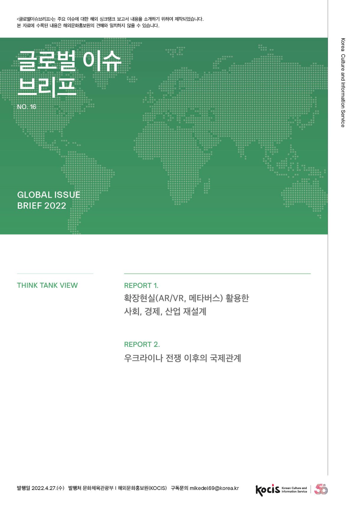 <글로벌이슈브리프는 주요 이슈에 대한 해외 싱크탱크 보고서 내용을 소개하기 위하여 제작되었습니다. 본 자료에 수록된 내용은 해외문화홍보원의 견해와 일치하지 않을 수 있습니다. 글로벌 이슈 | 브리프 Korea Culture and Information Service NO.16 GLOBAL ISSUE BRIEF 2022 THINK TANK VIEW REPORT 1. 확장현실(AR/VR, 메타버스) 활용한 사회, 경제, 산업 재설계 REPORT 2. 우크라이나 전쟁 이후의 국제관계 발행일 2022.4.27.(수) 발행처 문화체육관광부 | 해외문화홍보원(KOCIS) 구독문의 mikedel69@korea.kr I Korean Culture and Information Service