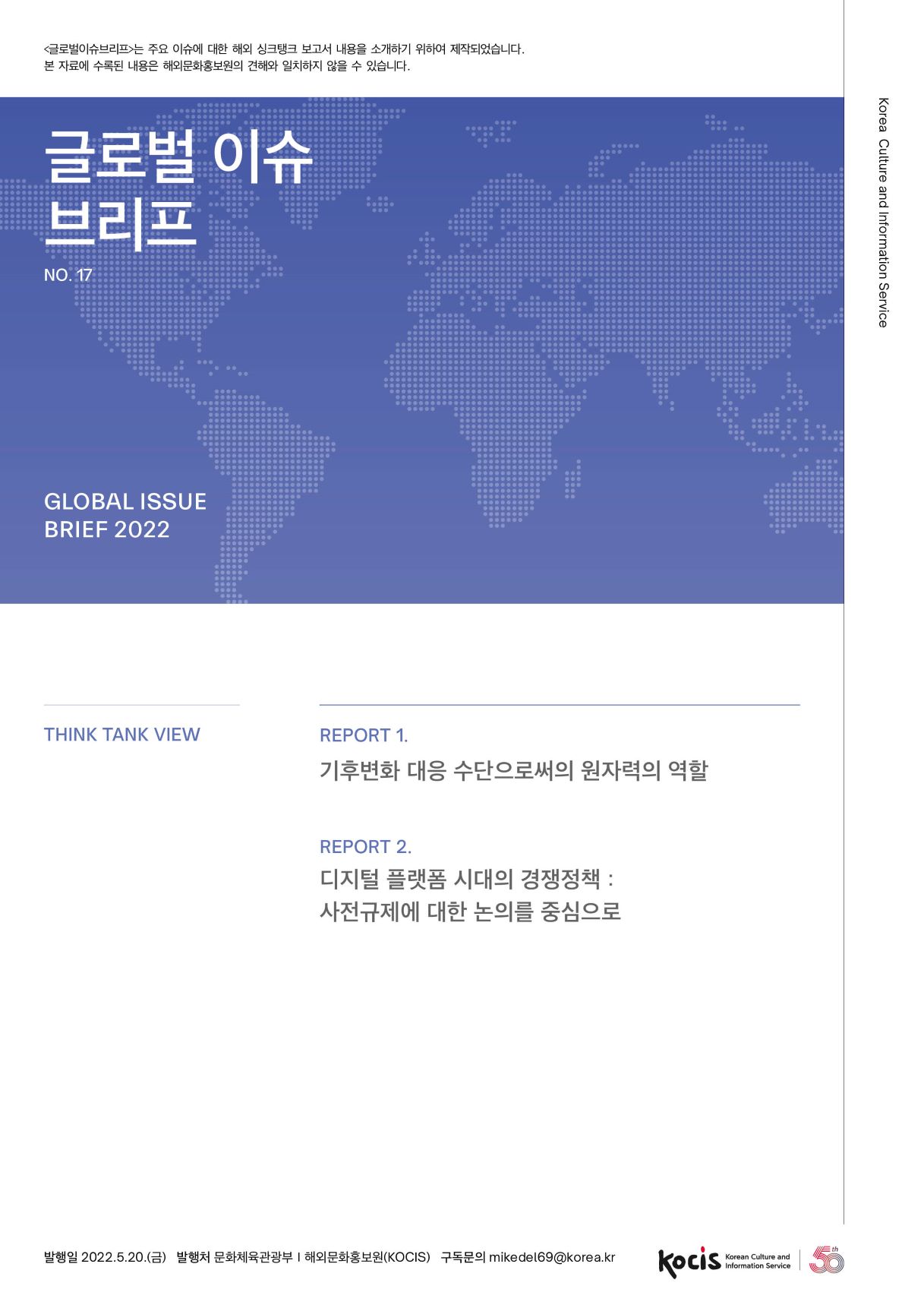 수록된 내용은 해외문화홍보원의 견해와 일치하지 않을 수 있습니다. 글로벌 이슈 브리프 Korea Culture and Information Service NO.17 GLOBAL ISSUE BRIEF 2022 THINK TANK VIEW REPORT 1. 기후변화 대응 수단으로써의 원자력의 역할 REPORT 2. 디지털 플랫폼 시대의 경쟁정책 : 사전규제에 대한 논의를 중심으로 발행일 2022.5.20.(금) 발행처 문화체육관광부 | 해외문화홍보원(KOCIS) 구독문의 mikedel69@korea.kr Korean Culture and Information Service