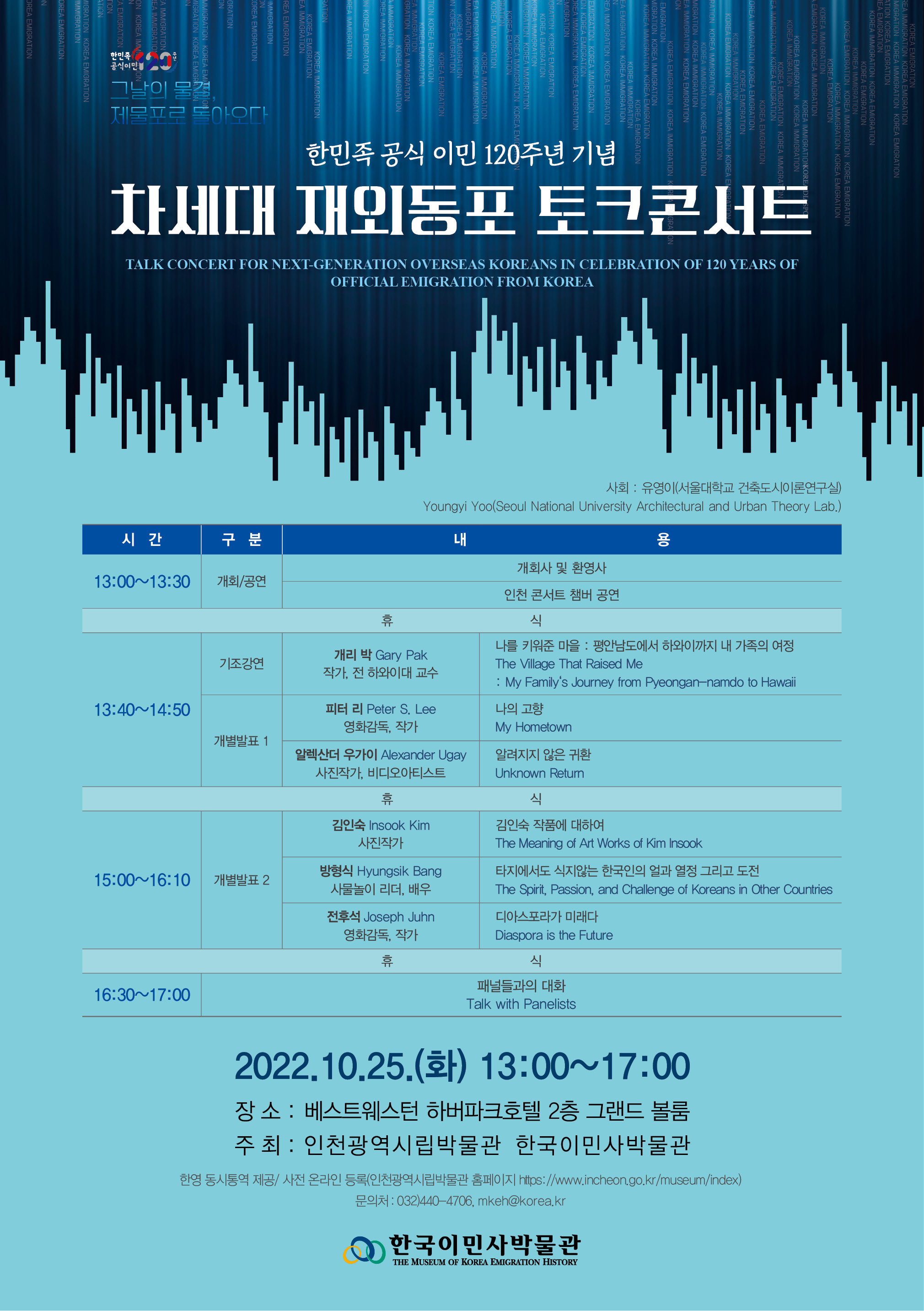 TALK CONCERT FOR NEXT-GENERATION OVERSEAS KOREANS IN CELEBRATION OF 120 YEARS OF OFFICIAL EMIGRATION FROM KOREA  ○ Date and Time : October 25, 2022 (Thu) 13:00-17:00 ○ Venue : Bestwestern Harborpark Hotel 2nd floor, Grand Ballroom ○ Host : Incheon Metropolitan City Museum/Museum of Korean Emigration History ○ Enrollment : October 15, 2022 (Sat) ~ October 25, 2022 (Tue) on Website of Incheon Metropolitan City Museum (https://www.incheon.go.kr/res/index)     ※ It can be accepted after signing up as a member. ○ Korean-English simultaneous interpretation ○ Contact us : 032)440-4706, mkeh@Korea.kr