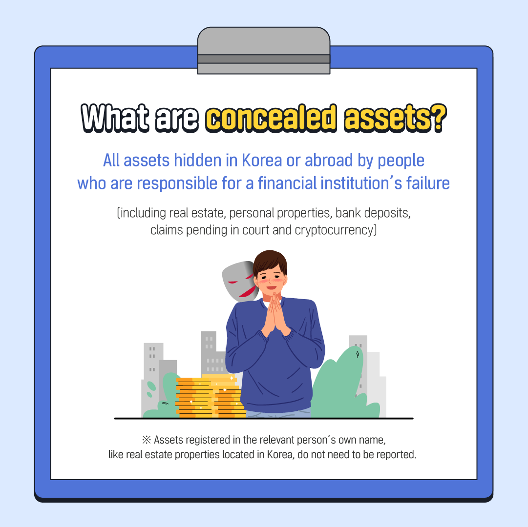What are concealed assets? All assets hidden in Korea or abroad by people who are responsible for a financial institution's failure (including real estate, personal properties, bank deposits, claims pending in court and cryptocurrency] " Assets registered in the relevant person's own name, like real estate properties located in Korea, do not need to be reported.