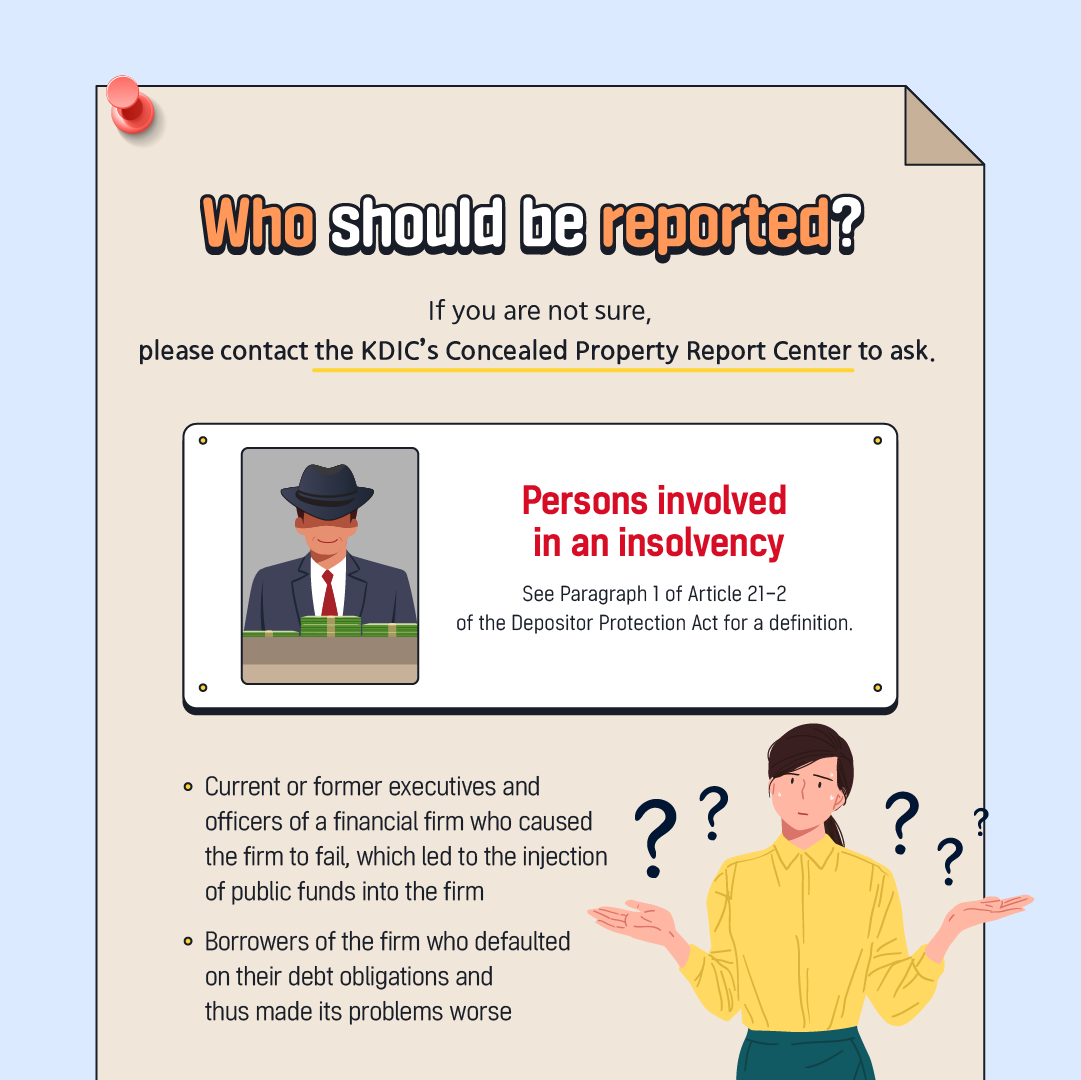 Who should be reported? If you are not sure, please contact the KDIC's Concealed Property Report Center to ask. Persons involved in an insolvency See Paragraph 1 of Article 21-2 of the Depositor Protection Act for a definition. • Current or former executives and officers of a financial firm who caused the firm to fail, which led to the injection of public funds into the firm • Borrowers of the firm who defaulted on their debt obligations and thus made its problems worse